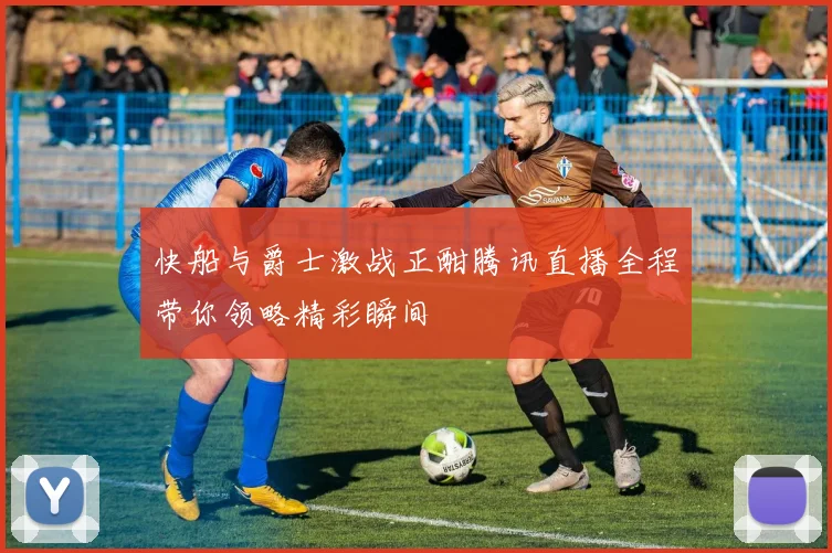 快船与爵士激战正酣腾讯直播全程带你领略精彩瞬间