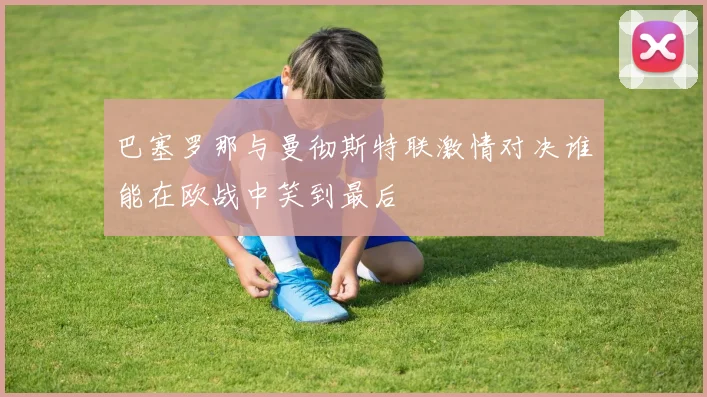 巴塞罗那与曼彻斯特联激情对决谁能在欧战中笑到最后