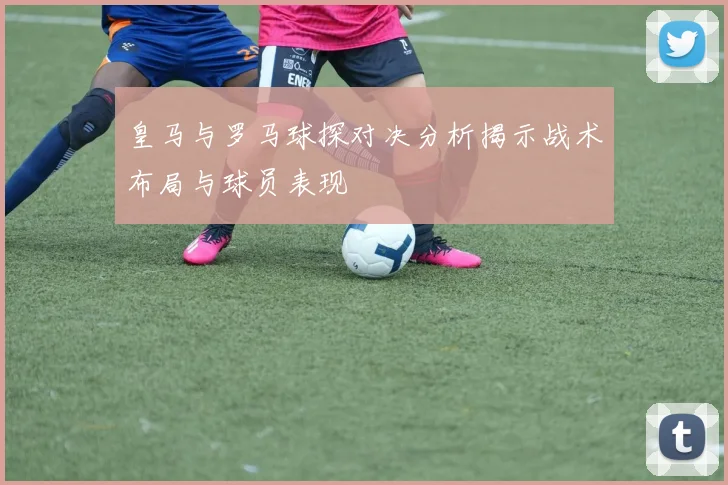 皇马与罗马球探对决分析揭示战术布局与球员表现