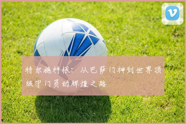 特尔施特根：从巴萨门神到世界顶级守门员的辉煌之路